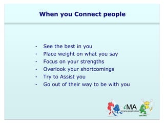 When you Connect people 
‣ See the best in you 
‣ Place weight on what you say 
‣ Focus on your strengths 
‣ Overlook your shortcomings 
‣ Try to Assist you 
‣ Go out of their way to be with you 
 