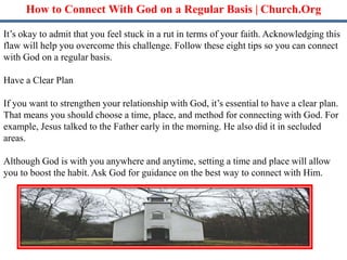 How to Connect With God on a Regular Basis | Church.Org
It’s okay to admit that you feel stuck in a rut in terms of your faith. Acknowledging this
flaw will help you overcome this challenge. Follow these eight tips so you can connect
with God on a regular basis.
Have a Clear Plan
If you want to strengthen your relationship with God, it’s essential to have a clear plan.
That means you should choose a time, place, and method for connecting with God. For
example, Jesus talked to the Father early in the morning. He also did it in secluded
areas.
Although God is with you anywhere and anytime, setting a time and place will allow
you to boost the habit. Ask God for guidance on the best way to connect with Him.
 