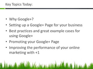 Key Topics Today:


• Why Google+?
• Setting up a Google+ Page for your business
• Best practices and great example cases for
  using Google+
• Promoting your Google+ Page
• Improving the performance of your online
  marketing with +1
 