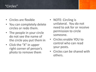 “Circles”


• Circles are flexible         • NOTE: Circling is
• You can completely delete      unilateral. You do not
  circles or redo them.          need to ask for or receive
• The people in your circle      permission to circle
  do not see the name of         someone.
  the circle you put them in   • Circles enable YOU to
• Click the “X” in upper         control who can read
  right corner of person’s       your posts.
  photo to remove them         • Circles can be shared with
                                 others.
 