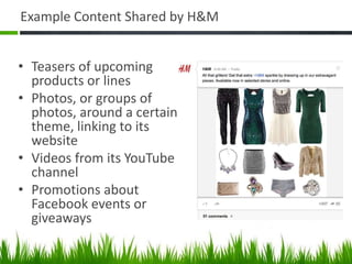 Example Content Shared by H&M


• Teasers of upcoming
  products or lines
• Photos, or groups of
  photos, around a certain
  theme, linking to its
  website
• Videos from its YouTube
  channel
• Promotions about
  Facebook events or
  giveaways
 