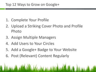 Top 12 Ways to Grow on Google+


1. Complete Your Profile
2. Upload a Striking Cover Photo and Profile
   Photo
3. Assign Multiple Managers
4. Add Users to Your Circles
5. Add a Google+ Badge to Your Website
6. Post (Relevant) Content Regularly
 
