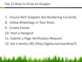 Top 12 Ways to Grow on Google+


7. Ensure Rich Snippets Are Rendering Correctly
8. Utilize #Hashtags in Your Posts
9. Create Events
10. Host a Hangout
11. Submit a Page Verification Request
12. Set a Vanity URL (http://gplus.to/rwardlow7)
 