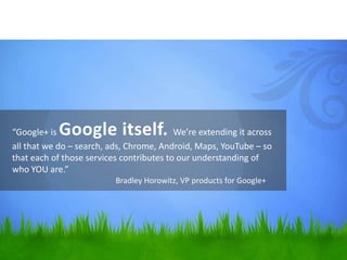 “Google+ is Google itself.                We’re extending it across
all that we do – search, ads, Chrome, Android, Maps, YouTube – so
that each of those services contributes to our understanding of
who YOU are.”
                          Bradley Horowitz, VP products for Google+
 