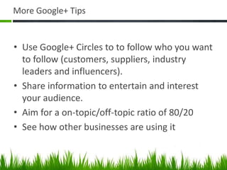 More Google+ Tips


• Use Google+ Circles to to follow who you want
  to follow (customers, suppliers, industry
  leaders and influencers).
• Share information to entertain and interest
  your audience.
• Aim for a on-topic/off-topic ratio of 80/20
• See how other businesses are using it
 