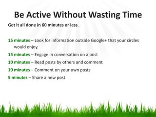 Be Active Without Wasting Time
Get it all done in 60 minutes or less.


15 minutes – Look for information outside Google+ that your circles
   would enjoy.
15 minutes – Engage in conversation on a post
10 minutes – Read posts by others and comment
10 minutes – Comment on your own posts
5 minutes – Share a new post
 