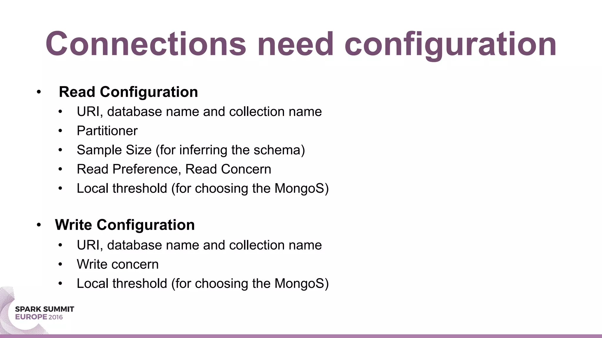 Connections need configuration
•  Read Configuration
•  URI, database name and collection name
•  Partitioner
•  Sample Size (for inferring the schema)
•  Read Preference, Read Concern
•  Local threshold (for choosing the MongoS)
•  Write Configuration
•  URI, database name and collection name
•  Write concern
•  Local threshold (for choosing the MongoS)
 