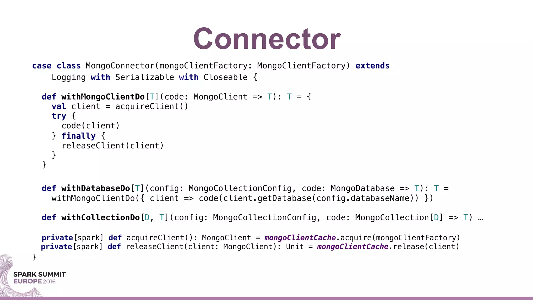 Connector
case class MongoConnector(mongoClientFactory: MongoClientFactory) extends !
Logging with Serializable with Closeable {!
!
def withMongoClientDo[T](code: MongoClient => T): T = {!
val client = acquireClient()!
try {!
code(client)!
} finally {!
releaseClient(client)!
}!
}!
!
def withDatabaseDo[T](config: MongoCollectionConfig, code: MongoDatabase => T): T =!
withMongoClientDo({ client => code(client.getDatabase(config.databaseName)) })!
!
def withCollectionDo[D, T](config: MongoCollectionConfig, code: MongoCollection[D] => T) …!
!
private[spark] def acquireClient(): MongoClient = mongoClientCache.acquire(mongoClientFactory)!
private[spark] def releaseClient(client: MongoClient): Unit = mongoClientCache.release(client)!
}
 