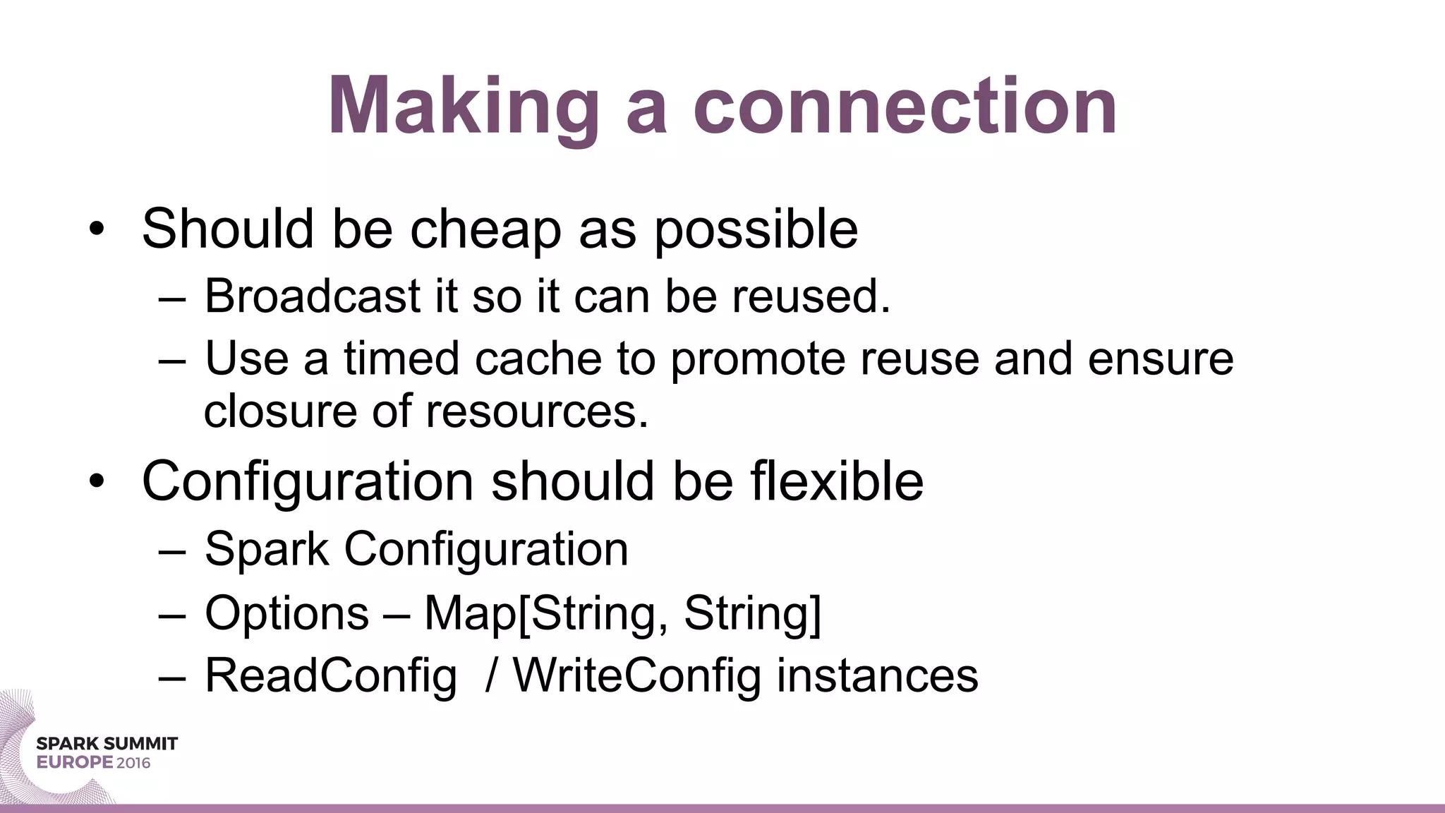 Making a connection
•  Should be cheap as possible
–  Broadcast it so it can be reused.
–  Use a timed cache to promote reuse and ensure
closure of resources.
•  Configuration should be flexible
–  Spark Configuration
–  Options – Map[String, String]
–  ReadConfig / WriteConfig instances
 
