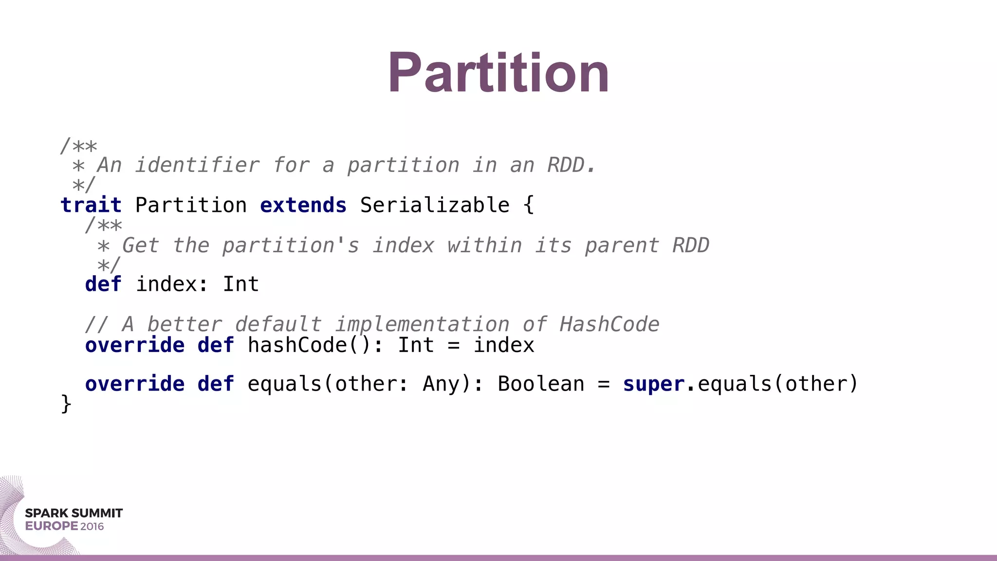 Partition
/**!
* An identifier for a partition in an RDD.!
*/!
trait Partition extends Serializable {!
/**!
* Get the partition's index within its parent RDD!
*/!
def index: Int!
!
// A better default implementation of HashCode!
override def hashCode(): Int = index!
!
override def equals(other: Any): Boolean = super.equals(other)!
}!
!
 