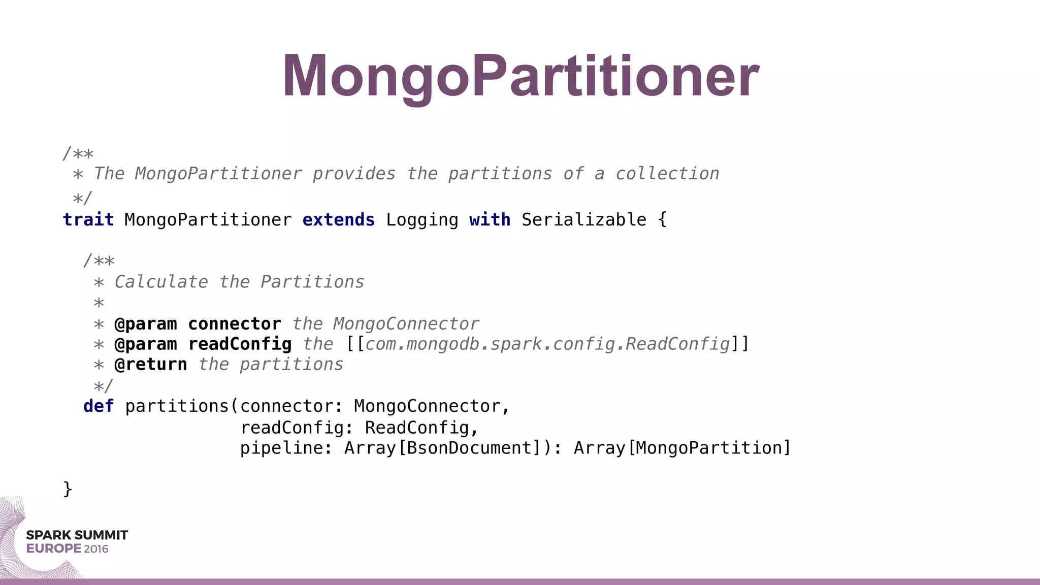 MongoPartitioner
/**!
* The MongoPartitioner provides the partitions of a collection!
*/!
trait MongoPartitioner extends Logging with Serializable {!
!
/**!
* Calculate the Partitions!
*!
* @param connector the MongoConnector!
* @param readConfig the [[com.mongodb.spark.config.ReadConfig]]!
* @return the partitions!
*/!
def partitions(connector: MongoConnector, !
readConfig: ReadConfig, !
pipeline: Array[BsonDocument]): Array[MongoPartition]!
!
}!
!
 
