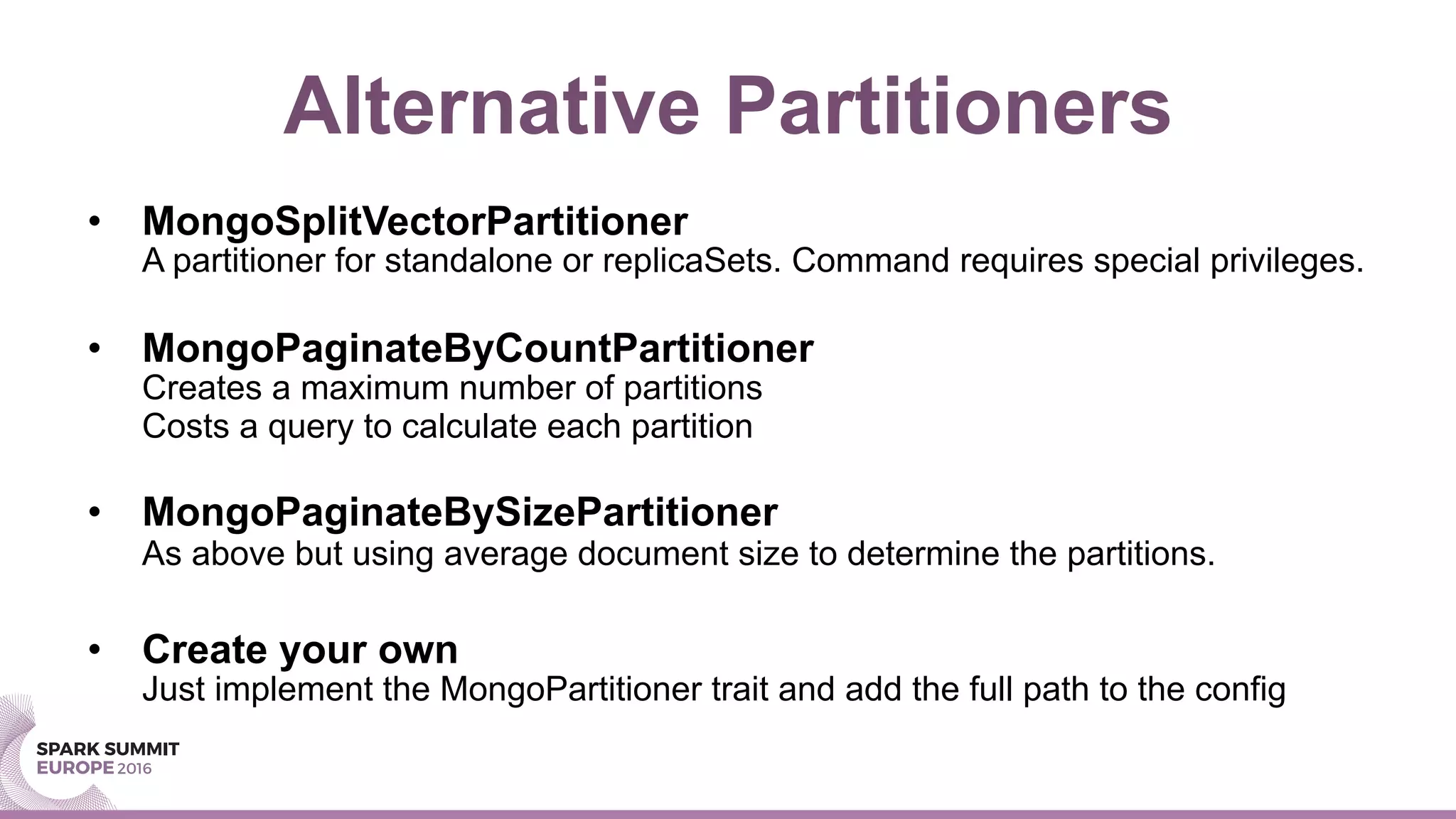 Alternative Partitioners
•  MongoSplitVectorPartitioner
A partitioner for standalone or replicaSets. Command requires special privileges.
•  MongoPaginateByCountPartitioner
Creates a maximum number of partitions
Costs a query to calculate each partition
•  MongoPaginateBySizePartitioner
As above but using average document size to determine the partitions.
•  Create your own
Just implement the MongoPartitioner trait and add the full path to the config
 