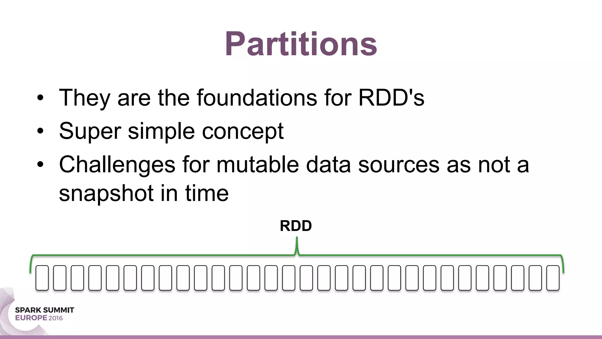 Partitions
•  They are the foundations for RDD's
•  Super simple concept
•  Challenges for mutable data sources as not a
snapshot in time
RDD
 