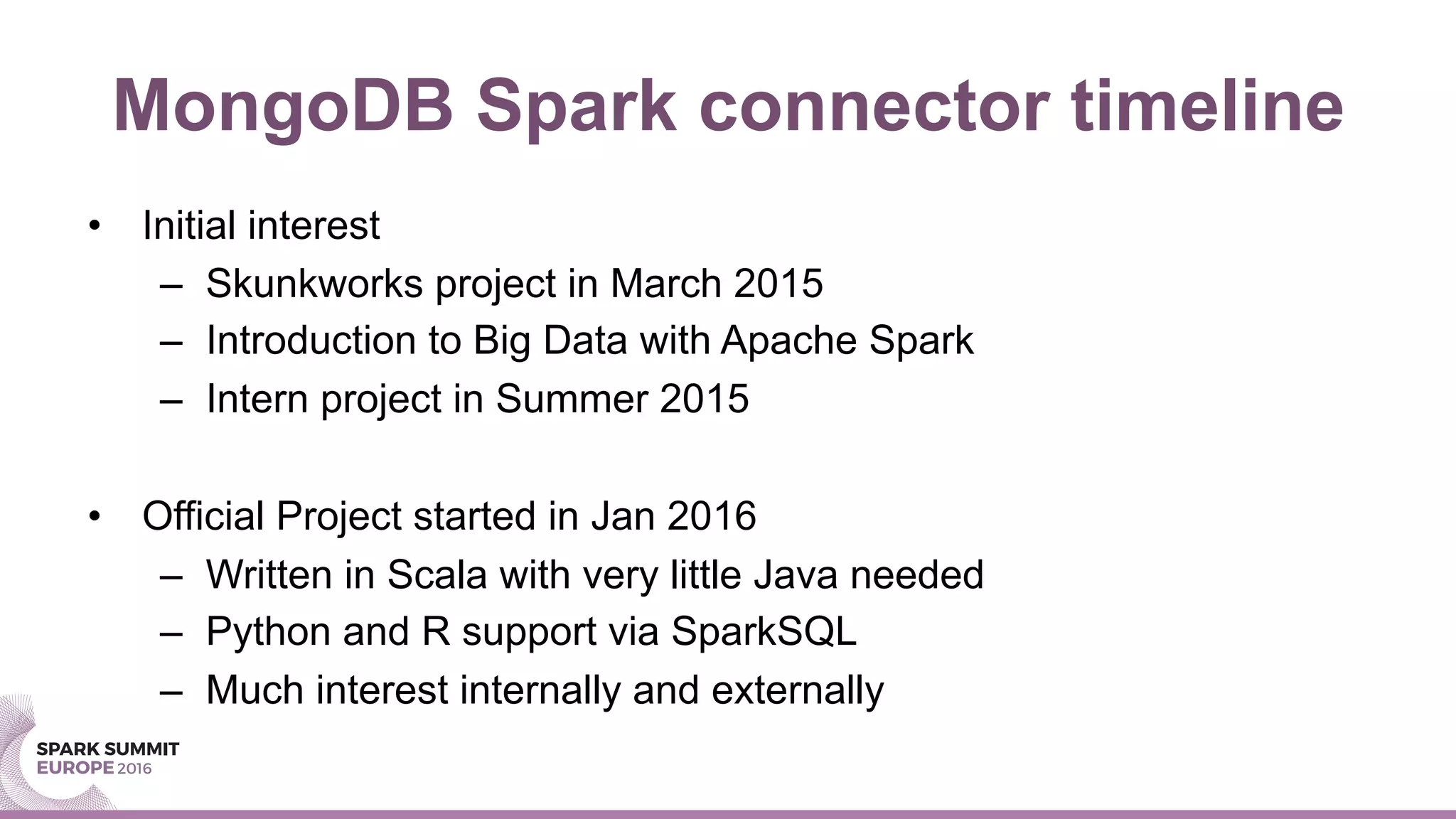MongoDB Spark connector timeline
•  Initial interest
–  Skunkworks project in March 2015
–  Introduction to Big Data with Apache Spark
–  Intern project in Summer 2015
•  Official Project started in Jan 2016
–  Written in Scala with very little Java needed
–  Python and R support via SparkSQL
–  Much interest internally and externally
 