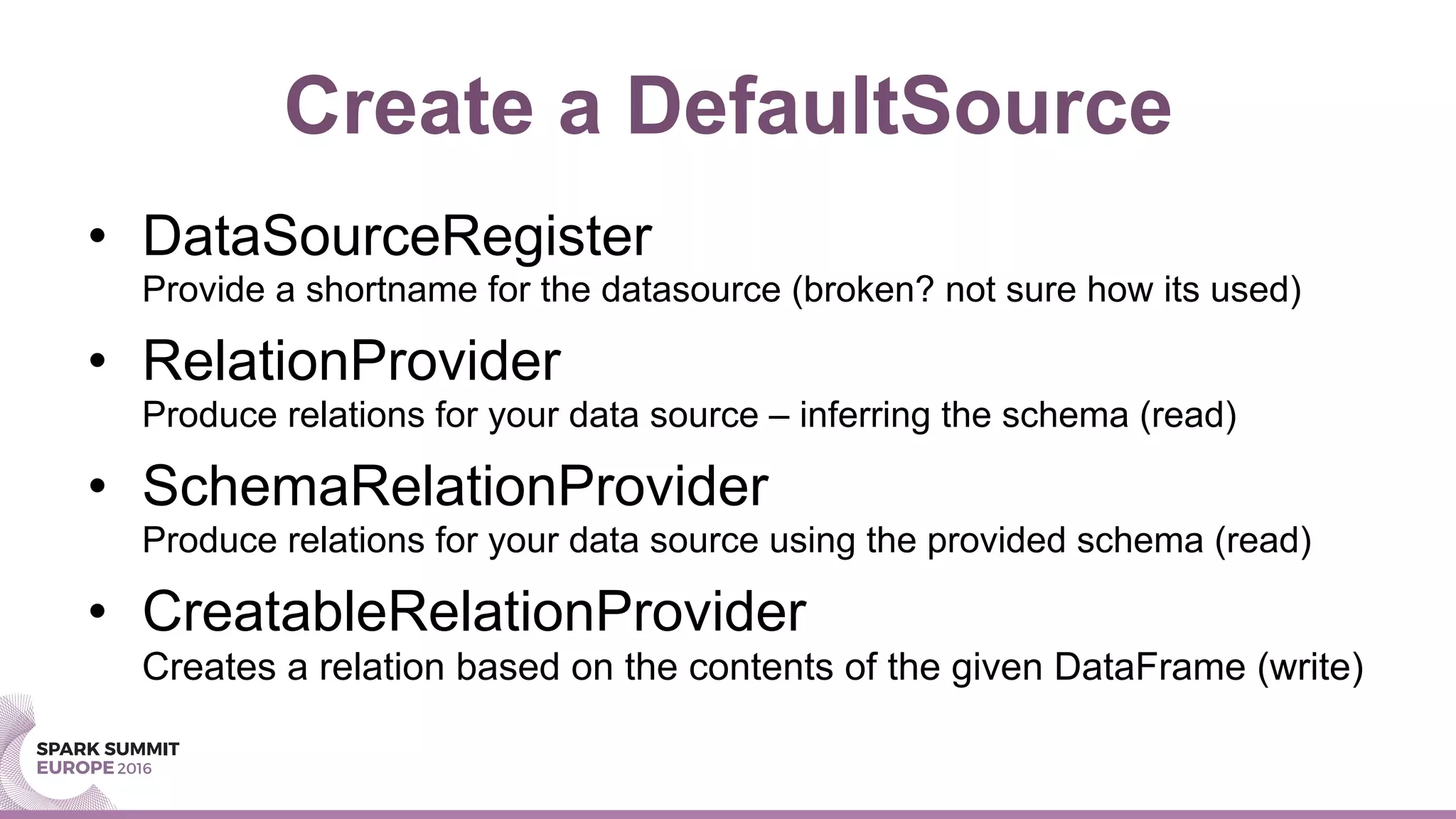 Create a DefaultSource
•  DataSourceRegister
Provide a shortname for the datasource (broken? not sure how its used)
•  RelationProvider
Produce relations for your data source – inferring the schema (read)
•  SchemaRelationProvider
Produce relations for your data source using the provided schema (read)
•  CreatableRelationProvider
Creates a relation based on the contents of the given DataFrame (write)
 