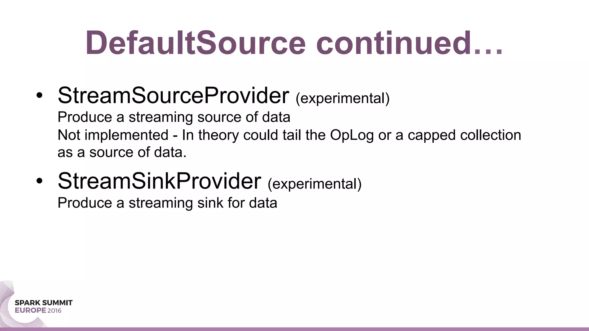 DefaultSource continued…
•  StreamSourceProvider (experimental)
Produce a streaming source of data
Not implemented - In theory could tail the OpLog or a capped collection
as a source of data.
•  StreamSinkProvider (experimental)
Produce a streaming sink for data
 