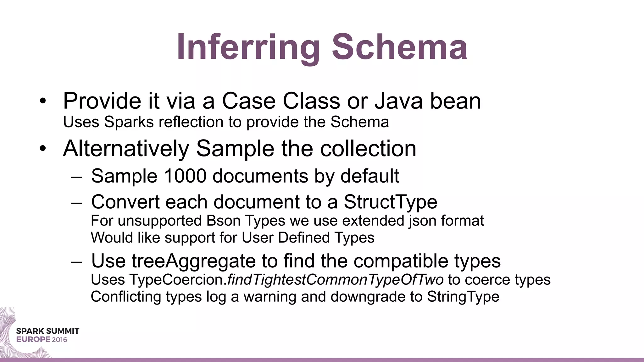 Inferring Schema
•  Provide it via a Case Class or Java bean
Uses Sparks reflection to provide the Schema
•  Alternatively Sample the collection
–  Sample 1000 documents by default
–  Convert each document to a StructType
For unsupported Bson Types we use extended json format
Would like support for User Defined Types
–  Use treeAggregate to find the compatible types
Uses TypeCoercion.findTightestCommonTypeOfTwo to coerce types
Conflicting types log a warning and downgrade to StringType
 