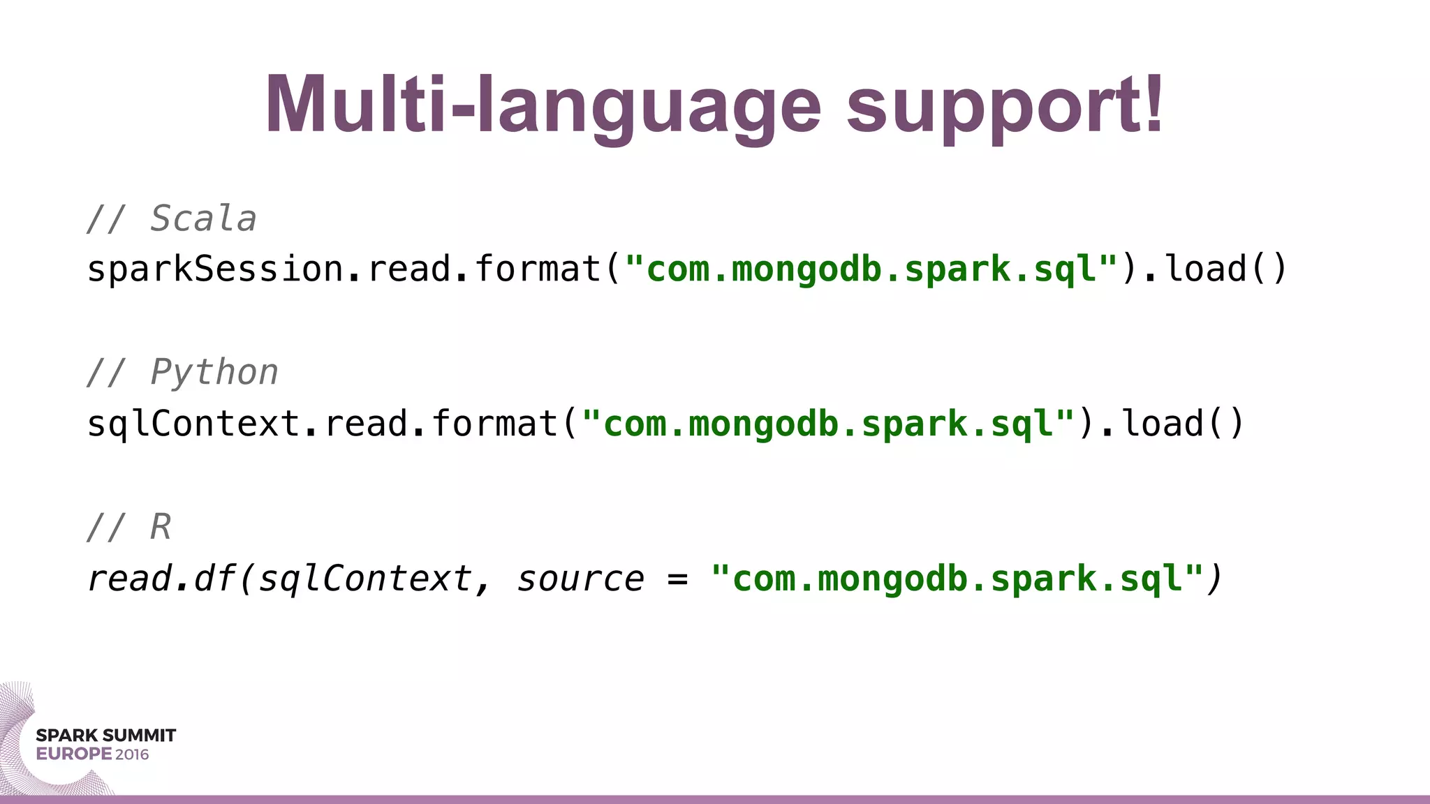 Multi-language support!
// Scala!
sparkSession.read.format("com.mongodb.spark.sql").load()!
// Python!
sqlContext.read.format("com.mongodb.spark.sql").load()!
// R!
read.df(sqlContext, source = "com.mongodb.spark.sql")!
 
