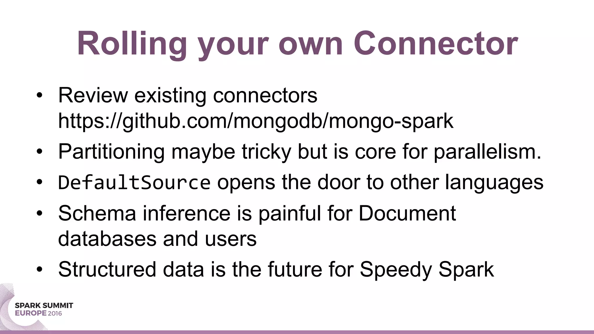 Rolling your own Connector
•  Review existing connectors
https://github.com/mongodb/mongo-spark
•  Partitioning maybe tricky but is core for parallelism.
•  DefaultSource opens the door to other languages
•  Schema inference is painful for Document
databases and users
•  Structured data is the future for Speedy Spark
 