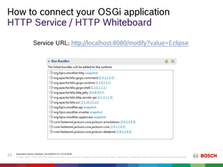 How to connect your OSGi application
Automotive Service Solutions | AA-AS/EIS2-EU | 23.10.2018
© Robert Bosch GmbH 2018. Alle Rechte vorbehalten, auch bzgl. jeder Verfügung, Verwertung, Reproduktion, Bearbeitung, Weitergabe sowie für den Fall von Schutzrechtsanmeldungen.
10
HTTP Service / HTTP Whiteboard
Service URL: http://localhost:8080/modify?value=Eclipse
 
