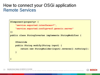 How to connect your OSGi application
Automotive Service Solutions | AA-AS/EIS2-EU | 23.10.2018
© Robert Bosch GmbH 2018. Alle Rechte vorbehalten, auch bzgl. jeder Verfügung, Verwertung, Reproduktion, Bearbeitung, Weitergabe sowie für den Fall von Schutzrechtsanmeldungen.
16
Remote Services
@Component(property= {
"service.exported.interfaces=*",
"service.exported.configs=ecf.generic.server"
})
public class StringInverter implements StringModifier {
@Override
public String modify(String input) {
return new StringBuilder(input).reverse().toString();
}
}
 