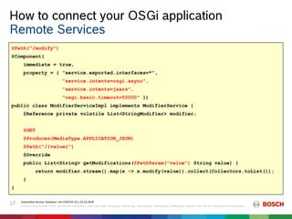How to connect your OSGi application
Automotive Service Solutions | AA-AS/EIS2-EU | 23.10.2018
© Robert Bosch GmbH 2018. Alle Rechte vorbehalten, auch bzgl. jeder Verfügung, Verwertung, Reproduktion, Bearbeitung, Weitergabe sowie für den Fall von Schutzrechtsanmeldungen.
17
Remote Services
@Path("/modify")
@Component(
immediate = true,
property = { "service.exported.interfaces=*",
"service.intents=osgi.async",
"service.intents=jaxrs",
"osgi.basic.timeout=50000" })
public class ModifierServiceImpl implements ModifierService {
@Reference private volatile List<StringModifier> modifier;
@GET
@Produces(MediaType.APPLICATION_JSON)
@Path("/{value}")
@Override
public List<String> getModifications(@PathParam("value") String value) {
return modifier.stream().map(x -> x.modify(value)).collect(Collectors.toList());
}
}
@Path("/modify")
@Component(
immediate = true,
property = { "service.exported.interfaces=*",
"service.intents=osgi.async",
"service.intents=jaxrs",
"osgi.basic.timeout=50000" })
public class ModifierServiceImpl implements ModifierService {
@Reference private volatile List<StringModifier> modifier;
@GET
@Produces(MediaType.APPLICATION_JSON)
@Path("/{value}")
@Override
public List<String> getModifications(@PathParam("value") String value) {
return modifier.stream().map(x -> x.modify(value)).collect(Collectors.toList());
}
}
@Path("/modify")
@Component(
immediate = true,
property = { "service.exported.interfaces=*",
"service.intents=osgi.async",
"service.intents=jaxrs",
"osgi.basic.timeout=50000" })
public class ModifierServiceImpl implements ModifierService {
@Reference private volatile List<StringModifier> modifier;
@GET
@Produces(MediaType.APPLICATION_JSON)
@Path("/{value}")
@Override
public List<String> getModifications(@PathParam("value") String value) {
return modifier.stream().map(x -> x.modify(value)).collect(Collectors.toList());
}
}
 