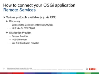 How to connect your OSGi application
Automotive Service Solutions | AA-AS/EIS2-EU | 23.10.2018
© Robert Bosch GmbH 2018. Alle Rechte vorbehalten, auch bzgl. jeder Verfügung, Verwertung, Reproduktion, Bearbeitung, Weitergabe sowie für den Fall von Schutzrechtsanmeldungen.
14
 Various protocols available (e.g. via ECF)
 Discovery
‒ Zeroconf/aka Bonjour/Rendevous (JmDNS)
‒ jSLP aka SLP/RFC2608
 Distribution Provider
‒ Generic Provider
‒ r-OSGi Provider
‒ Jax-RS Distribution Provider
Remote Services
 