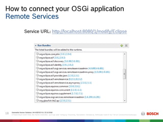 How to connect your OSGi application
Automotive Service Solutions | AA-AS/EIS2-EU | 23.10.2018
© Robert Bosch GmbH 2018. Alle Rechte vorbehalten, auch bzgl. jeder Verfügung, Verwertung, Reproduktion, Bearbeitung, Weitergabe sowie für den Fall von Schutzrechtsanmeldungen.
18
Remote Services
Service URL: http://localhost:8080/1/modify/Eclipse
 