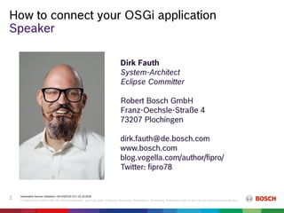 Automotive Service Solutions | AA-AS/EIS2-EU | 23.10.2018
© Robert Bosch GmbH 2018. Alle Rechte vorbehalten, auch bzgl. jeder Verfügung, Verwertung, Reproduktion, Bearbeitung, Weitergabe sowie für den Fall von Schutzrechtsanmeldungen.
2
How to connect your OSGi application
Speaker
Dirk Fauth
System-Architect
Eclipse Committer
Robert Bosch GmbH
Franz-Oechsle-Straße 4
73207 Plochingen
dirk.fauth@de.bosch.com
www.bosch.com
blog.vogella.com/author/fipro/
Twitter: fipro78
 