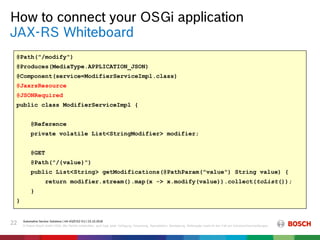 How to connect your OSGi application
Automotive Service Solutions | AA-AS/EIS2-EU | 23.10.2018
© Robert Bosch GmbH 2018. Alle Rechte vorbehalten, auch bzgl. jeder Verfügung, Verwertung, Reproduktion, Bearbeitung, Weitergabe sowie für den Fall von Schutzrechtsanmeldungen.
22
JAX-RS Whiteboard
@Path("/modify")
@Produces(MediaType.APPLICATION_JSON)
@Component(service=ModifierServiceImpl.class)
@JaxrsResource
@JSONRequired
public class ModifierServiceImpl {
@Reference
private volatile List<StringModifier> modifier;
@GET
@Path("/{value}")
public List<String> getModifications(@PathParam("value") String value) {
return modifier.stream().map(x -> x.modify(value)).collect(toList());
}
}
@Path("/modify")
@Produces(MediaType.APPLICATION_JSON)
@Component(service=ModifierServiceImpl.class)
@JaxrsResource
@JSONRequired
public class ModifierServiceImpl {
@Reference
private volatile List<StringModifier> modifier;
@GET
@Path("/{value}")
public List<String> getModifications(@PathParam("value") String value) {
return modifier.stream().map(x -> x.modify(value)).collect(toList());
}
}
 