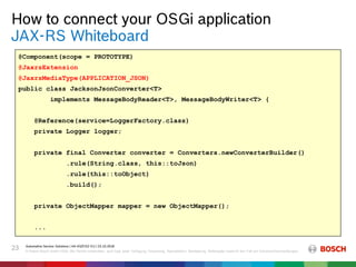 How to connect your OSGi application
Automotive Service Solutions | AA-AS/EIS2-EU | 23.10.2018
© Robert Bosch GmbH 2018. Alle Rechte vorbehalten, auch bzgl. jeder Verfügung, Verwertung, Reproduktion, Bearbeitung, Weitergabe sowie für den Fall von Schutzrechtsanmeldungen.
23
JAX-RS Whiteboard
@Component(scope = PROTOTYPE)
@JaxrsExtension
@JaxrsMediaType(APPLICATION_JSON)
public class JacksonJsonConverter<T>
implements MessageBodyReader<T>, MessageBodyWriter<T> {
@Reference(service=LoggerFactory.class)
private Logger logger;
private final Converter converter = Converters.newConverterBuilder()
.rule(String.class, this::toJson)
.rule(this::toObject)
.build();
private ObjectMapper mapper = new ObjectMapper();
...
@Component(scope = PROTOTYPE)
@JaxrsExtension
@JaxrsMediaType(APPLICATION_JSON)
public class JacksonJsonConverter<T>
implements MessageBodyReader<T>, MessageBodyWriter<T> {
@Reference(service=LoggerFactory.class)
private Logger logger;
private final Converter converter = Converters.newConverterBuilder()
.rule(String.class, this::toJson)
.rule(this::toObject)
.build();
private ObjectMapper mapper = new ObjectMapper();
...
 