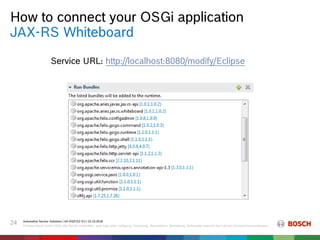 How to connect your OSGi application
Automotive Service Solutions | AA-AS/EIS2-EU | 23.10.2018
© Robert Bosch GmbH 2018. Alle Rechte vorbehalten, auch bzgl. jeder Verfügung, Verwertung, Reproduktion, Bearbeitung, Weitergabe sowie für den Fall von Schutzrechtsanmeldungen.
24
JAX-RS Whiteboard
Service URL: http://localhost:8080/modify/Eclipse
 