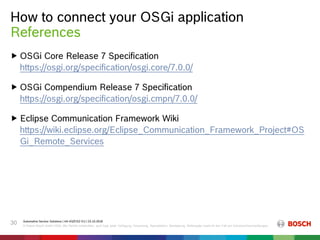How to connect your OSGi application
Automotive Service Solutions | AA-AS/EIS2-EU | 23.10.2018
© Robert Bosch GmbH 2018. Alle Rechte vorbehalten, auch bzgl. jeder Verfügung, Verwertung, Reproduktion, Bearbeitung, Weitergabe sowie für den Fall von Schutzrechtsanmeldungen.
30
 OSGi Core Release 7 Specification
https://osgi.org/specification/osgi.core/7.0.0/
 OSGi Compendium Release 7 Specification
https://osgi.org/specification/osgi.cmpn/7.0.0/
 Eclipse Communication Framework Wiki
https://wiki.eclipse.org/Eclipse_Communication_Framework_Project#OS
Gi_Remote_Services
References
 