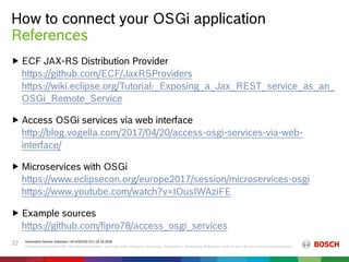 How to connect your OSGi application
Automotive Service Solutions | AA-AS/EIS2-EU | 23.10.2018
© Robert Bosch GmbH 2018. Alle Rechte vorbehalten, auch bzgl. jeder Verfügung, Verwertung, Reproduktion, Bearbeitung, Weitergabe sowie für den Fall von Schutzrechtsanmeldungen.
32
 ECF JAX-RS Distribution Provider
https://github.com/ECF/JaxRSProviders
https://wiki.eclipse.org/Tutorial:_Exposing_a_Jax_REST_service_as_an_
OSGi_Remote_Service
 Access OSGi services via web interface
http://blog.vogella.com/2017/04/20/access-osgi-services-via-web-
interface/
 Microservices with OSGi
https://www.eclipsecon.org/europe2017/session/microservices-osgi
https://www.youtube.com/watch?v=IOusIWAziFE
 Example sources
https://github.com/fipro78/access_osgi_services
References
 