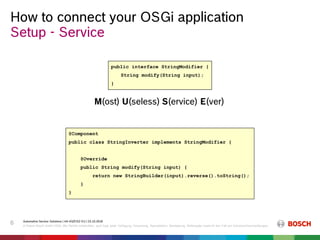 How to connect your OSGi application
Automotive Service Solutions | AA-AS/EIS2-EU | 23.10.2018
© Robert Bosch GmbH 2018. Alle Rechte vorbehalten, auch bzgl. jeder Verfügung, Verwertung, Reproduktion, Bearbeitung, Weitergabe sowie für den Fall von Schutzrechtsanmeldungen.
6
Setup - Service
public interface StringModifier {
String modify(String input);
}
@Component
public class StringInverter implements StringModifier {
@Override
public String modify(String input) {
return new StringBuilder(input).reverse().toString();
}
}
M(ost) U(seless) S(ervice) E(ver)
 