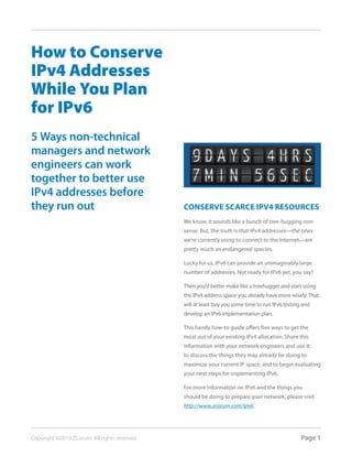 How to Conserve
IPv4 Addresses
While You Plan
for IPv6
5 Ways non-technical
managers and network
engineers can work
together to better use
IPv4 addresses before
they run out                                   Conserve sCarCe IPv4 resourCes
                                               We know, it sounds like a bunch of tree-hugging non-
                                               sense. But, the truth is that IPv4 addresses—the ones
                                               we’re currently using to connect to the Internet—are
                                               pretty much an endangered species.

                                               Lucky for us, IPv6 can provide an unimaginably large
                                               number of addresses. Not ready for IPv6 yet, you say?

                                               Then you’d better make like a treehugger and start using
                                               the IPv4 address space you already have more wisely. That
                                               will at least buy you some time to run IPv6 testing and
                                               develop an IPv6 implementation plan.

                                               This handy how-to guide offers five ways to get the
                                               most out of your existing IPv4 allocation. Share this
                                               information with your network engineers and use it
                                               to discuss the things they may already be doing to
                                               maximize your current IP space, and to begin evaluating
                                               your next steps for implementing IPv6.

                                               For more information on IPv6 and the things you
                                               should be doing to prepare your network, please visit
                                               http://www.zcorum.com/ipv6.




Copyright ©2010 ZCorum. All rights reserved.                                                      Page 1
 