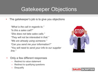Gatekeeper Objections
• The gatekeeper’s job is to give you objections
“What is the call in regards to.”
“Is this a sales ...
