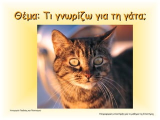 Πληροφορική υποστήριξη για το μάθημα της Επιστήμης
Υπουργείο Παιδείας και Πολιτισμού
Θέμα: Τι γνωρίζω για τη γάτα;Θέμα: Τι γνωρίζω για τη γάτα;
 