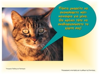 Πληροφορική υποστήριξη για το μάθημα της Επιστήμης
Υπουργείο Παιδείας και Πολιτισμού
Πάντα μπορείτε ναΠάντα μπορείτε να
ανακαλύψετε κάτιανακαλύψετε κάτι
καινούριο για μένα.καινούριο για μένα.
Θα πρέπει τότε ναΘα πρέπει τότε να
αναδιοργανώσετε τοαναδιοργανώσετε το
χάρτη σας!χάρτη σας!
 