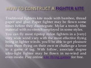 Traditional fighters kite made with bamboo, thread
paper and glue. Paper fighter may be flown some
times before they disintegrate. Mylar a trendy film
material with no stretch employed in some styles.
You can fly most ripstop nylon fighters in a {very}
very wide wind vary with the most effective flying
being in lighter winds. you'll be able to get pleasure
from them flying on their own or challenge a lover
to a game of tag. With follow, associate degree
ultra-light fighter may be flown in no-wind and
even inside. Play online kite flying games for free.
 