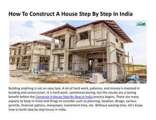 How To Construct A House Step By Step In India
Building anything is not an easy task. A lot of hard work, patience, and money is invested in
building and construction. It is hard work, sometimes boring, but the results are a lasting
benefit before the Construct A House Step By Step In India process begins. There are many
aspects to keep in mind and things to consider such as planning, location, design, various
permits, financial options, manpower, investment time, etc. Without wasting time, let’s know
how to build step by step house in India.
 