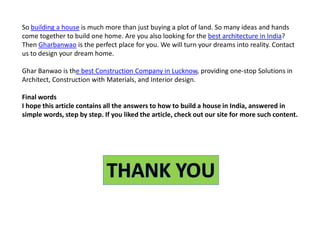 So building a house is much more than just buying a plot of land. So many ideas and hands
come together to build one home. Are you also looking for the best architecture in India?
Then Gharbanwao is the perfect place for you. We will turn your dreams into reality. Contact
us to design your dream home.
Ghar Banwao is the best Construction Company in Lucknow, providing one-stop Solutions in
Architect, Construction with Materials, and Interior design.
Final words
I hope this article contains all the answers to how to build a house in India, answered in
simple words, step by step. If you liked the article, check out our site for more such content.
 