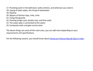 17. Plumbing work in the bathroom, toilet, kitchen, and wherever you need it.
18. Laying of water pipes, the lining of wastewater
19. Pipeline
20. Repairs of kitchen tops, sinks, sinks
21. Fixing tiles/granite
22. Painting (single coat, double coat, and final coat)
23. The sewer pipe is connected to the sewer.
24. Composite walls and gate construction
The above things are some of the main ones, you can add more depending on your
requirements and specifications.
For the following reasons, you should know about Construct A House Step By Step In India.
 