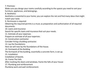 7. Premises
Make sure you design your rooms carefully according to the spaces you need to sort your
furniture, appliances, and belongings.
8. Aesthetics
Aesthetics is essential to your home; you can explore the net and find many ideas that might
match your taste.
9. Permission is required
Obtaining the required permits is a must; as preparation and authorization of all required
documents.
10. Loans and insurance
Search for specific loans and insurance that suit your needs.
11. Estimate all your expenses
Prepare an estimate of all your expenses.
Prepare an estimate of all your expenses.
12. Construction contractor
Consider hiring a building contractor.
13. Lay the foundations
Here we will now lay the foundations of the house.
14. Formwork of the Building
The formwork of the building, essentially a concrete form, is set up.
15. Installation
Installation of boards.
16. Frame The Falls
After marking the doors and windows, frame the falls of your house
17. Plumbing and reinforcement
Plumbing work and wall reinforcement.
 