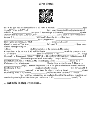 Verbs Tenses
Fill in the gaps with the correct tenses of the verbs in brackets. 1. _________________________ (you
/ watch) TV last night? Yes, I __________________ (see) a very interesting film about endangered
animals. It _________________ (be) great! 2. On Sundays Sally usually ________________ (go) to
church with her parents. After that, they ___________________ (have) lunch in a nice restaurant by
the sea. 3. I _____________________ (still / think) about the story. 4. How long
_________________________________ (you / play) tennis? I ______________________________
(play) tennis all morning. 5. What ___________________ (you / do), Roger? I ________________
(listen) to music. 6. Your skirt _________________ (be) great? It ________________ ... Show more
content on Helpwriting.net ...
1. Roger __________________ (talk) to his father at the moment. 2. His mother _________________
(cook) dinner in the kitchen. 3. Mr and Mrs Taylor __________________ (read) the newspaper now.
4. The athletes ____________________ (run) the marathon. 5. Jim _________________ (not / study)
Geography at this moment. PRESENT SIMPLE or PRESENT CONTINUOUS? Fill in the gaps. 1. I
_______________ (drive) to my parents beach house today. 2. Angela usually _______________
(wash) her finest clothes by hand. 3. My cousin Freddy always ______________ (visit) me at
Christmas. 4. My schoolmates _________________ (do) the homework right now. 5. They never
________________ (forget) t do their assignments. Fill in the gaps with the verbs in brackets in the
Past Simple. 1. Jane _____________ (drop) out school when she _____________ (be) 16 years old. 2.
Henry _______________ (not / talk) to me about the subject. 3. All my friends _____________ (be) at
my birthday party. 4. My mother ______________ (tidy) my bedroom yesterday. 5. Monica
_______________ (not / visit) her grandparents last weekend. Complete the sentences by putting one
verb in the past simple and one in the past continuous. 1. We _________________ (watch) TV
... Get more on HelpWriting.net ...
 