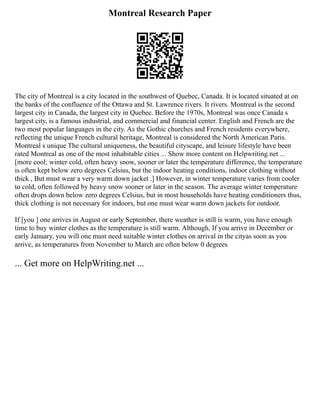 Montreal Research Paper
The city of Montreal is a city located in the southwest of Quebec, Canada. It is located situated at on
the banks of the confluence of the Ottawa and St. Lawrence rivers. It rivers. Montreal is the second
largest city in Canada, the largest city in Quebec. Before the 1970s, Montreal was once Canada s
largest city, is a famous industrial, and commercial and financial center. English and French are the
two most popular languages in the city. As the Gothic churches and French residents everywhere,
reflecting the unique French cultural heritage, Montreal is considered the North American Paris.
Montreal s unique The cultural uniqueness, the beautiful cityscape, and leisure lifestyle have been
rated Montreal as one of the most inhabitable cities ... Show more content on Helpwriting.net ...
[more cool; winter cold, often heavy snow, sooner or later the temperature difference, the temperature
is often kept below zero degrees Celsius, but the indoor heating conditions, indoor clothing without
thick , But must wear a very warm down jacket .] However, in winter temperature varies from cooler
to cold, often followed by heavy snow sooner or later in the season. The average winter temperature
often drops down below zero degrees Celsius, but in most households have heating conditioners thus,
thick clothing is not necessary for indoors, but one must wear warm down jackets for outdoor.
If [you ] one arrives in August or early September, there weather is still is warm, you have enough
time to buy winter clothes as the temperature is still warm. Although, If you arrive in December or
early January, you will one must need suitable winter clothes on arrival in the cityas soon as you
arrive, as temperatures from November to March are often below 0 degrees
... Get more on HelpWriting.net ...
 