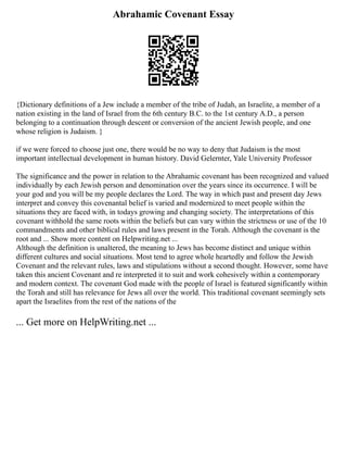 Abrahamic Covenant Essay
{Dictionary definitions of a Jew include a member of the tribe of Judah, an Israelite, a member of a
nation existing in the land of Israel from the 6th century B.C. to the 1st century A.D., a person
belonging to a continuation through descent or conversion of the ancient Jewish people, and one
whose religion is Judaism. }
if we were forced to choose just one, there would be no way to deny that Judaism is the most
important intellectual development in human history. David Gelernter, Yale University Professor
The significance and the power in relation to the Abrahamic covenant has been recognized and valued
individually by each Jewish person and denomination over the years since its occurrence. I will be
your god and you will be my people declares the Lord. The way in which past and present day Jews
interpret and convey this covenantal belief is varied and modernized to meet people within the
situations they are faced with, in todays growing and changing society. The interpretations of this
covenant withhold the same roots within the beliefs but can vary within the strictness or use of the 10
commandments and other biblical rules and laws present in the Torah. Although the covenant is the
root and ... Show more content on Helpwriting.net ...
Although the definition is unaltered, the meaning to Jews has become distinct and unique within
different cultures and social situations. Most tend to agree whole heartedly and follow the Jewish
Covenant and the relevant rules, laws and stipulations without a second thought. However, some have
taken this ancient Covenant and re interpreted it to suit and work cohesively within a contemporary
and modern context. The covenant God made with the people of Israel is featured significantly within
the Torah and still has relevance for Jews all over the world. This traditional covenant seemingly sets
apart the Israelites from the rest of the nations of the
... Get more on HelpWriting.net ...
 
