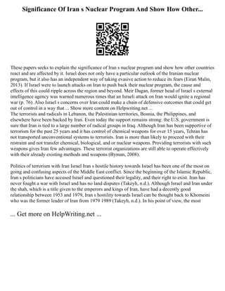 Significance Of Iran s Nuclear Program And Show How Other...
These papers seeks to explain the significance of Iran s nuclear program and show how other countries
react and are affected by it. Israel does not only have a particular outlook of the Iranian nuclear
program, but it also has an independent way of taking evasive action to reduce its fears (Eiran Malin,
2013). If Israel were to launch attacks on Iran to push back their nuclear program, the cause and
effects of this could ripple across the region and beyond. Meir Dagan, former head of Israel s external
intelligence agency was warned numerous times that an Israeli attack on Iran would ignite a regional
war (p. 76). Also Israel s concerns over Iran could make a chain of defensive outcomes that could get
out of control in a way that ... Show more content on Helpwriting.net ...
The terrorists and radicals in Lebanon, the Palestinian territories, Bosnia, the Philippines, and
elsewhere have been backed by Iran. Even today the support remains strong: the U.S. government is
sure that Iran is tied to a large number of radical groups in Iraq. Although Iran has been supportive of
terrorism for the past 25 years and it has control of chemical weapons for over 15 years, Tehran has
not transported unconventional systems to terrorists. Iran is more than likely to proceed with their
restraint and not transfer chemical, biological, and or nuclear weapons. Providing terrorists with such
weapons gives Iran few advantages. These terrorist organizations are still able to operate effectively
with their already existing methods and weapons (Byman, 2008).
Politics of terrorism with Iran Israel Iran s hostile history towards Israel has been one of the most on
going and confusing aspects of the Middle East conflict. Since the beginning of the Islamic Republic,
Iran s politicians have accused Israel and questioned their legality, and their right to exist. Iran has
never fought a war with Israel and has no land disputes (Takeyh, n.d.). Although Israel and Iran under
the shah, which is a title given to the emperors and kings of Iran, have had a decently good
relationship between 1953 and 1979, Iran s hostility towards Israel can be thought back to Khomeini
who was the former leader of Iran from 1979 1989 (Takeyh, n.d.). In his point of view, the most
... Get more on HelpWriting.net ...
 