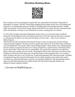 Hiroshima Bombing Blame
How would you feel if you designed a weapon that was responsible for the death of thousands of
individuals? In August, 1945 the United States dropped nuclear bombs on the cities of Hiroshima and
Nagasaki. It is estimated that between 106,000 to 185,000 people died and approximately 110,000
others were injured. (29 9) Atomic Energy during World War II was used to develop a powerful bomb
before the Germans; in doing so, mass destruction occurred, causing guilt to its creators.
In 1934, after the death of President Hindenburg, Hitler took over to become Fuehrer and Reich
Chancellor. He abolished the title of President at that time. (25) In the years that followed, he surged
to such great power that he was obsessed with taking over the world. ... Show more content on
Helpwriting.net ...
The heat from the blast caused fires that burned for days on end. At ground zero, the heat charred
corpses beyond recognition. The heat ceased so quickly that surfaces not in the direct line of radiation
were left unaffected. This caused visible, clearly defined shadows where objects were shielded against
the heat. Humans exposed to the heat were victims of flash burns, and had serious, third degree burns
all over their bodies. Their flesh was raw and bubbled. The sound of the explosion was heard from
fifteen miles away. Another survivor recalls, The pumpkin field in front of the house was blown clean.
Nothing was left of the whole thick crop, except that in place of the pumpkins there was a woman s
head. I looked at the face to see if I knew her. A gold tooth gleamed in the wide open mouth. A handful
of singed hair hung down from the left temple over her cheek, dangling in her mouth. Her eyelids
were drawn up, showing black holes where the eyes had been burned out...She had probably looked
square into the flash and gotten her eyeballs burned. (9) The bombs left people destitute and
hopeless.Evidence Japanese medical
... Get more on HelpWriting.net ...
 