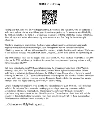 2008 Crisis Essay
Having said that, there was an even bigger surprise. Economists and regulators, who are supposed to
understand and use history, also did not learn from these experiences. Perhaps they were blinded by
the political climate of the time. It is always hard to disagree with the established science of the time.
After all, there was a time when everybody knew the world was flat. Only the insane thought
otherwise.
Thanks to government interventions (bailouts, wage and price controls, minimum wage levels)
negative market behavior was encouraged. Risk management was not seriously considered.
Effectively managing risk was still considered to be merely a factor limiting profit making. The heroes
of this madness included President Bill Clinton, Congress, ... Show more content on Helpwriting.net
...
The 2008 financial crisis was the biggest crisis since the 1930s. What has been referred to as the 2008
crisis, or the 2008 meltdown, or the Great Recession, has been considered by many to have actually
started in August of 2007.
But, more importantly, the 2008 financial crisis made the US economy, and most of the Western
economy, a bad joke. The West s greatest minds, and the West s highest income nations, did not
understand or anticipate the financial disaster the US had created. People all over the world started
suffering in 2008 and 2009. They would continue to suffer for years. The elite had failed to appreciate
or even understand history s economic lessons. Economic theories of the elite assumed that a major
financial crisis was highly unlikely. They were, of course, wrong.
Various radical policy measures were used to deal with the massive 2008 problem. These measures
included the bailout of the commercial banking system, a huge monetary expansion, and the
accumulation of massive fiscal deficits. These measures, particularly Bernanke s monetary
experiment, may have avoided another Great Depression. The evaluation of this issue will only be
objectively decided in looking back many years from now. Even so, by 2017, these measures had
failed to return a stable and robust economy to the
... Get more on HelpWriting.net ...
 